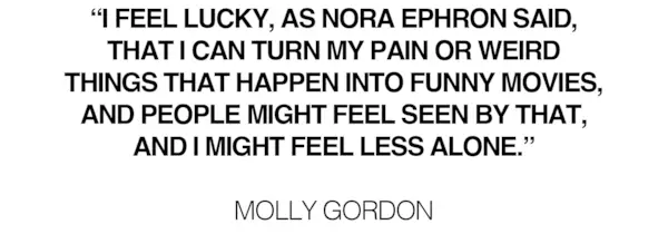 Pull quote from Molly Gordon's June cover story that says, 'I feel lucky, as Nora Ephron said, that I can turn my pain or weird things that happen into funny movies, and people might feel seen by that, and I might feel less alone.